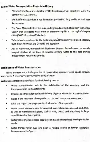 Major Water Transportation Projects in History
 China's Grand Canal stretches for 1,794 kilometers and was completed in the 7th century AD (1,115 miles).
 The California Aqueduct is 715 kilometers (444 miles)long and is located near Sacramento.
 The Great Manmade River is a huge underground network of pipes in the Sahara Desert that transports water from an enormous aquifer to the region's largest cities (1600 kilometers/994 miles)
 To build water catchments the Keita Integrated Planning Project used specially built plows known as the Donaldo and Scarabeo.
 At 597 kilometers, the Goldfields Pipeline in Western Australia was the world's longest pipeline at the time. It provided drinking water to the gold mining industry from Perth to Kalgoorlie.
 Significance of Water Transportation
 Water transportation is the practice of transporting passengers and goods through waterways. A waterway is any navigable body of water.
 Water transportation is significant for the following reasons:
 Water transportation aids in the stabilization of the economy and the improvement of trading standards.
 It serves as a means for trade and delivery of goods within and across countries.
 It aids in the reduction of congestion on the road transportation network.
 It has the largest carrying capacity of all modes of transportation.
 Water transportation is used to transport materials such as coal, oil, and grain, as well as manufactured goods, such as cars,trucks, and machinery, in large quantities and at lower prices.
 Water transportation is more adaptable and can be customized to suit particular needs.
 Water transportation has long been a reliable source of foreign exchange between countries' ports.