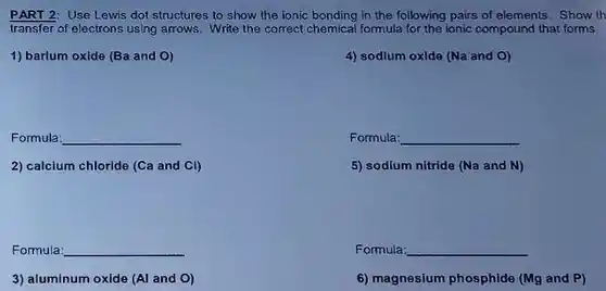 PART 2: Use Lewis dot structures to show the ionic bonding in the following pairs of elements. Show th transfer of electrons using arrows. Write the correct chemical formula for the ionic compound that forms.
 1) barium oxide (Ba and 0)
 4) sodium oxide (Na and 0)
 Formula:
 Formula:
 2) calcium chloride (Ca and Cl)
 5) sodium nitride (Na and N)
 Fomula
 Formula:
 3) aluminum oxide (Al and O)
 6) magnesium phosphide (Mg and P)