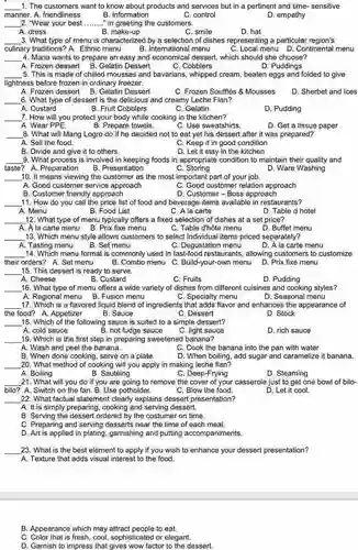 1. The customers want to know about products and services but in a pertinent and time sensitive manner. A. friendliness B. information
 C. control
 D. empathy
 2. "Wear your best ..." in greeting the customers.
 A. dress
 B. make-up
 C. smile
 D. hat
 3. What type of menu is characterized by a selection of dishes representing a particular region's culinary traditions? A. Ethnic menu C. Local menu D.Continental menu
 B. International menu
 4. Maria wants to prepare an easy and economical dessert, which should she choose?
 D. Puddings
 A. Frozen dessert B . Gelatin Dessert
 C. Cobblers
 5. This is made of chilled mousses and bavarians, whipped cream , beaten eggs and folded to give lightness before frozen in ordinary freezer.
 A. Frozen dessert B . Gelatin Dessert C. Frozen Soufflés 8 Mousses D. Sherbet and Ices 6. What type of dessert is the delicious and creamy Leche Flan?
 B. Fruit Cobblers
 C. Gelatin
 D. Pudding
 7. How will you protect your body while cooking in the kitchen?
 B. Prepare towels.
 C. Use sweatshirts.
 8. What will Mang Logro do if he decided not to eat yet his dessert after it was prepared? A. Sell the food.
 C. Keep it in good condition
 B. Divide and give it to others.
 D. Let it stay in the kitchen
 9. What process is involved in keeping foods in appropriate condition to maintain their quality and taste? A. Preparation B. Presentation c Storing D. Ware Washing
 10. It means viewing the customer as the most important part of your job.
 D. Customer-Boss approach
 11. How do you call the price list of food and beverage items available in restaurants?
 C. A la carte
 C. Table d'hôte menu 13. Which menu style allows customers to select individual items priced separately?
 A. Tasting menu B. Set menu C. Degustation menu D. A la carte menu 14. Which menu format is commonly used in fast-food restaurants, allowing customers to customize their orders? A. Set menu B. Combo menu C Build-your-own menu D. Prix fixe menu 15. This dessert is ready to serve.
 B. Custard
 C. Fruits
 16. What type of menu offers a wide variety of dishes from different cuisines and cooking styles? A. Regional menu B . Fusion menu D. Seasonal menu
 C. Dessert
 18. Which of the following sauce is suited to a simple dessert?
 A. cold sauce B. hot fudge sauce
 C. light sauce
 19. Which is the first step in preparing sweetened banana?
 A. Wash and peel the banana.
 C. Cook the banana into the pan with water D. When boiling, add sugar and caramelize it banana.
 B. When done cooking , serve on a plate.
 20. What method of cooking will you apply in making leche flan?
 B. Sautéing
 C. Deep-Frying
 D. Steaming
 21. What will you do if you are going to remove the cover of your casserole just to get one bowl of bilo- bilo? A. Switch on the fan. B. Use potholder.
 C. Blow the food.
 D. Let it cool.
 22. What factual statement clearly explains dessert presentation?
 A. It is simply preparing, cooking and serving dessert.
 B. Serving the dessert ordered by the costumer on time.
 C. Preparing and serving desserts near the time of each meal.
 D. Art is applied in plating , garnishing and putting accompaniments.
 23. What is the best element to apply if you wish to enhance your dessert presentation?
 A. Texture that adds visual interest to the food.
 B. Appearance which may attract people to eat.
 C. Color that is fresh, cool, sophisticated or elegant.
 D. Garnish to impress that gives wow factor to the dessert.