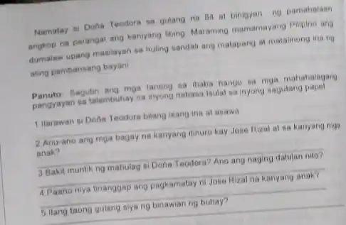 Namatay si Doha Teodors sa gulang na BA at binigyan ng pamahalaan angkop na parangal ang kanyang libing Maraming mamamayang Pilipino ang dumalaw upang masilayan sa huling sandali ang matapang at matalinong ina ng ating pambansang bayani
 Panuto: Sagutin ang mga tayong sa ibaba hango sa mga mahahalagang talambuhay na inyong nabasa Isulat sa inyong sagutang papel
 1 Harawan si Dona Teodora bilang isang ins at asawa
 2 Anu-ano ang mga bagay na kanyang itinure kay Jose Rizal at sa kanyang mga anak?
 3 Bakit muntikng mabulag si Dona Teodora Ano ang naging dahilan nito?
 4 Paano nya tinanggap ang pagkamatay ni Jose Rizal na kanyang anak?
 5 llang taong gulang siya ng binawian ng buhay?