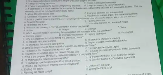 C Ithelps in wring the move script A it helos in vitualiting the scenes and planning the shots D it helps in choosing the mories soundtrack. 3. A stopboard is a vibul rodrap for your propcts development, a blueprint of each shot and scene within the story. What key elements should be iclubed in a stopyboard frame? A. Movie tole and release dath C Character costumes and makeup detais B Character diatogens and move soundrack. D. Visual detals, camera angles, and charactor movements A. To wrte the seript C. To direct the movio B. To choose the actors D To visualize the script into a series of imoges 5 Which of the following is NOT an element in a move storybourd? A. Action B. Images C. Dlaloguo D. Video 6. Which elornent helps in visualing the composition and traming of a shot in a storyboard? A. Camera angles B. Character movemonts C. Lighting techniques D. Visual dotails 7. Why is it important to include timing in a storyboard frame? A. To indicate the camera anglos C. To dopict the character's emotions B. To showcase the movie's color paltie D. To give a specific duration for each action B. What is tho purpose of including text or caplions in a storyboard frame? A. To describe the character's background story C. To showcase the movie's tagline B. To provide information about the movio's release dale D. To explain the camera movements or shot descriptions 9. What is the purpose of including camera directions in a storyboard framo? A. To showcaso the movie's cinematographer C. To provide inlormation about the movie's budget B. To instruct of how the scene should be filmed or viowed D. To describe the character's physical appearance 10. What is the first step in creating a movie storyboard? C. Understand the Script A. Casting the actors D. Writing the movie script B. Planning the movie budget