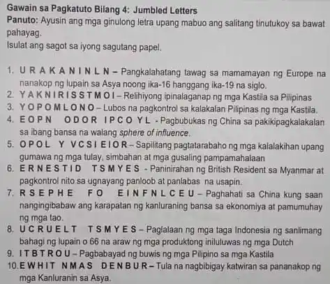 Gawain sa Pagkatuto Bilang 4: Jumbled Letters
 Panuto: Ayusin ang mga ginulong letra upang mabuo ang salitang tinutukoy sa bawat pahayag.
 Isulat ang sagot sa iyong sagutang papel.
 1. URAKA NIN L N-Pangkalahatang tawag sa mamamayan ng Europe na nanakop ng lupain sa $-16$ hanggang ika $1.19$ na siglo.
 2. YAKNIRISSTMOI-Relihiyon ipinalaganap ng mga Kastila sa Pilipinas
 3. YOPOMLONO-Lubos na pagkontro sa kalakalan Pilipinas ng mga Kastila. 4. E OPN ODOR IPCO YL - Pagbubukas ng China sa pakikipagkalakalan sa ibang bansa na walang sphere of influence.
 5. OPOL Y VCSIEIO R-Sapilitang pagtatarabaho ng mga kalalakihan upang gumawa ng mga tulay simbahan at mga gusaling pampamahalaan
 6. ERNESTID TSMYES - Paninirahan ng British Resident sa Myanmar at pagkontrol nito sa ugnayang panloob at panlabas na usapin.
 7. R S E P HE FO EINFNLCE U - Paghahati sa China kung saan nangingibabaw ang karapatan ng kanluraning bansa sa ekonomiya at pamumuhay ng mga tao.
 8. UCRUELT TSMYES-Paglalaanng mga taga Indonesia ng sanlimang bahaging lupain o 66 na araw ng mga produktong iniluluwas ng mga Dutch
 9. ITBTROU-Pagbabayad ng buwis ng mga Pilipino sa mga Kastila
 10.EWHIT NMAS DENBU R-Tula na nagbibigay katwiran sa pananakop ng mga Kanluranin sa Asya.