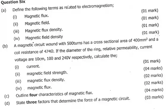 Question Six (a) Define the following terms as reiated to electromagnetism; (i) Magnetic flux. (01 mark) (ii) Magnetic field. (01 mark) (iii) Magnetic flux density. (01 mark) (iv) Magnetic field density (01 mark) (b) A magnetic circuit wound with 500 turns has a cross sectional area of 400mm^(2) and a coil resistance of 474 Omega . If the diameter of the ring, relative permeability, current voltage are 10cm,100 and 240V respectively, calculate the; (i) current. (ii) magnetic field strength. (iii) magnetic flux density. (iv) magnetic flux. (01 mark) (04 marks) (02 marks) (02 marks) (c) Outline four characteristics of magnetic flux. (04 marks) (d) State three factors that determine the force of a magnetic circuit. (03 marks)