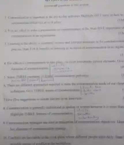 Answer all questions in this section
 1. Communication is important in the day-to-day activities Highlight FIVE ways on how to communicate effectively at work place.
 (5M
 2. You are asked to make a presentation on communication skills. State FIVE importance of communication in an organization.
 (5)
 3. Listening is the ability to accurately receive and interpret messages in the communicatio process. State FOUR benefits of listening as an aspect of communication in an organi
 (4
 4. For effective communication to take place, we must incorporate various elements. Give elements of communication.
 5. Name THREE example of formal communication pathways. Hot
 6. There are different approaches required to meet the communication needs of our client colleagues. Give THREE means of communication. Lin yuna
 7.Give Five suggestions to ensure success in an interview.
 8. Communication is generally understood as spoken or written however it is more than Highlight THREE features of communication. charity 9. Communication strategies are vital in realization of communication objectives. Ident key elements of communication strategy.
 10. Conflicts are inevitable at the work place where different people meet daily. State possible causes of conflict at the workplace.