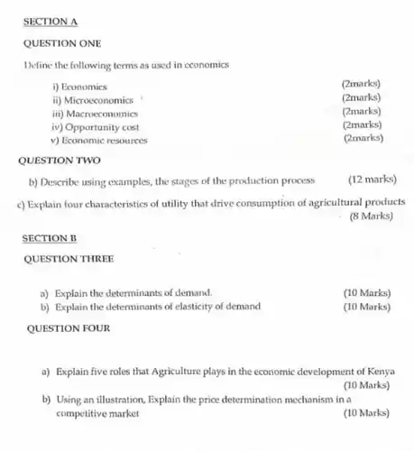 SECTION B
 QUESTION THREE
 a) Explain the determinants of demand.
 b) Explain the determinants of elasticity of demand
 SECTION A
 QUESTION ONE
 Define the following terms as used in cconomics
 i) Economics
 (2marks)
 ii) Microcconomics
 (2marks)
 iii) Macrocconomics
 (2marks)
 iv) Opportunity cost
 (2marks)
 v) Economic resources
 (2marks)
 QUESTION TWO
 b) Describe using examples the stages of the production process
 c) Explain four characteristics of utility that drive consumption of agricultural products
 (8 Marks)
 (10 Marks)
 (10 Marks)
 QUESTION FOUR
 a) Explain five roles that Agriculture plays in the economic development of Kenya
 (10 Marks)
 b) Using an illustration Explain the price determination mechanism in a competitive market
 (10 Marks)
 (12 marks)