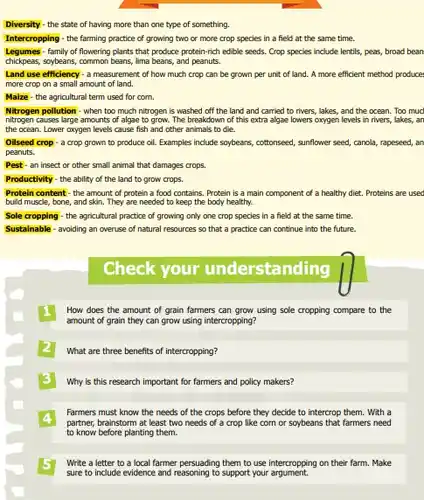 Diversity- the state of having more than one type of something.
 Intercropping - the farming practice of growing two or more crop species in a field at the same time.
 Legumes family of flowering plants that produce protein-rich edible seeds. Crop species include lentils, peas, broad bean chickpeas, soybeans, common beans,lima beans, and peanuts.
 Land use efficiency-a measurement of how much crop can be grown per unit of land.A more efficient method produce more crop on a small amount of land.
 Malze- the agricultural term used for corn.
 Nitrogen pollution-when too much nitrogen is washed off the land and carried to rivers, lakes , and the ocean. Too muc nitrogen causes large amounts of algae to grow. The breakdown of this extra algae lowers oxygen levels in rivers, lakes, an the ocean. Lower axygen levels cause fish and other animals to die.
 Oilseed crop-a crop grown to produce oil.Examples include soybeans, cottonseed,sunflower seed, canola, rapeseed , an peanuts.
 Pest - an insect or other small animal that damages crops.
 Productivity - the ability of the land to grow crops.
 Protein content-the amount of protein a food contains. Protein is a main component of a healthy diet. Proteins are used build muscle, bone, and skin. They are needed to keep the body healthy.
 Sole cropping - the agricultural practice of growing only one crop species in a field at the same time. Sustainable-avoiding an overuse of natural resources so that a practice can continue into the future.
 How does the amount of grain farmers can grow using sole cropping compare to the amount of grain they can grow using intercropping?
 What are three benefits of intercropping?
 Why is this research important for farmers and policy makers?
 4 partner, brainstorm at least two needs of a crop like corn or soybeans that farmers need Farmers must know the needs of the crops before they decide to intercrop them. With a to know before planting them.
 Write a letter to a local farmer persuading them to use intercropping on their farm. Make sure to include evidence and reasoning to support your argument.
