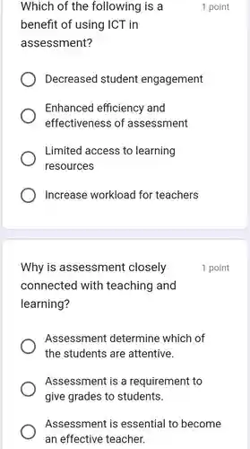 Which of the following is a 1 point benefit of using ICT in assessment? Decreased student engagement Enhanced efficiency and effectiveness of assessment Limited access to learning resources Increase workload for teachers Why is assessment closely 1 point connected with teaching and learning? Assessment determine which of the students are attentive. Assessment is a requirement to give grades to students. Assessment is essential to become an effective teacher.