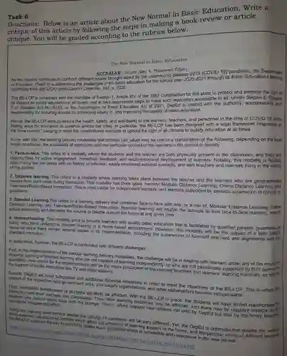 Task 6
 Directions:Below is an article about the New Normal in Basic Education .Write a critique of this article by following the steps in making a book review or article critique.You will be graded according to the rubrics below.
 The New Normal in Basic Education
 ACCRALAW-Jenny Ann A Pimentel-Tibon As the country continues to confront different issues brought about by the coronavirus disease 2019 (COVID-19)pandemic, the Department
 of Education (DepEd) is addressing the challenges in the basic education for the chool vear 2020-2021 through its Basic Education Learning Continuity Plan (BE-LCP)under DepEd Order No . 012, s. 2020.
 The BE-LCP is consistent with the mandate of Section 1, Article XIV of the 1987 Constitution for the state to protect and promote the right of all citizens to quality education at all levels and to take appropriate steps to make such education accessible to all. Under Section 6 , Chapter 1 of Republic Act No. 9155, or the Governance of Basic Education Act of 2001 , DepEd is vested with the authority accountability, and responsibility for ensuring access to, promoting equity in, and improving the quality of basic education.
 Hence, the BE-LCP aims to ensure the health , safety, and well-being of the learners, teachers and personnel in the time of COVID-19 , while finding ways for education to continue amidst the crisis. In particular, the BE-LCP has been designed with a legal framework responsive to the "new normal," keeping in mind the constitutiona I mandate to uphold the right of all citizens to quality education at all times.
 In line with this , the learning delivery modalities that schools can adopt may be one or a combination of the following depending on the local health conditions, the availability of resources,and the particular context of the learners in the school or locality:
 1. Face-to-face. This refers to a modality where the students and the teacher are both physically present in the classroom, and there are opportunities for active engagement, immediate feedback, and socio-emotiona Il development of learners. Notably, this modality is feasible only in very low risk areas with no history of infection, easily monitored external contacts, and with teachers and learners living in the vicinity of the school.
 2. Distance learning This refers to a modality where learning takes place between the teacher and the learners who are geographically remote from each other during instruction. This modality has three types , namely: Modular Distance Learning , Online Distance geographically Television/Radio-Based Instruction. This is most viable for independent learners, and learners supported by periodic supervision of parents or guardians.
 3. Blended Learning.This refers to a delivery that combines face-to-face with any.or a mix of,Modular Distance Learning, Online Distance Learning, and Television/Radio-Basec Instruction. Blended learning will enable the schools to limit face-to-face learning ensure social distancing, and decrease the volume of people outside the home at any given time.
 4. Homeschooling. This modality aims to provide learners with quality basic education that is facilitated by qualified parents, guardians, or tutors undergone relevant training in a home-based environment. However this modality will be the subject of a later DepEd issuance since there remain several issues in its implementation , including the supervision of licensed teachers and alignments with the standard curriculum.
 In application, however,the BE-LCP is confronted with different challenges.
 First, in the implementation of the distance learning or blended the various learning delivery modalities, the will be in dealing with learners under any of the guardians. Also critical for the implementation will be the mass production ependently, or who are not periodically supported by their parents or the support of media institutions like TV and radio stations.
 Second, DepEd will need substantial and additional financial resources in order to meet the objectives of the BE -LCP. This is where the support of the respective local government units, civil society organizations, and other stakeholders become indispensable.
 interaction volistic development of will likely be affected With the BE-LCP in place, the students will have limited opportunities for with their teachers and classmates. Thus, their learning outcomes for relevant to mitigate this effect. relevant to mitigate this effect support interventions affected, and
 socio-ecor learning environment amidst the COVID-19 pandemic wil be very different. Yet the DepEd is optimistic that despite the various the key to providing quality basic education Wearing support in the home, and the peculiar needs of different is accessible and responsive in the new normal.
 https://www.lexology -com/library/detail aspx?g=f4c146a9-7 c10-4be1-8d6d-e6516a4a14ff