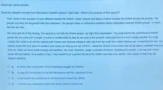 Select the correct answer. Read this adapted excerpt from Mohandas Gandhr's speech "Quit India." What is the purpose of this speech? Then, there is the question of your attitude towards the British. I have noticed that there is hatred towards the British among the people. The people say they are disgusted with their behavior. The people make no distinction between British imperialism and the British people. To them, the two are one.... We must get rid of this feeling. Our quarrel is not with the British people, we fight their imperialism. The proposal for the withdrawal of British power did not come out of anger. It came to enable India to play its due part at the present critical juncture it is not a happy position for a big country like India to be merely helping with money and material obtained willy-nilly from her while the United Nations are conducting the war. We cannot evoke the true spirit of sacrifice and valour, so long as we are not free. I know the British Government will not be able to withhold freedom from us, when we have made enough self-sacrifice. We must, therefore, purge ourselves of hatred. Speaking for myself, I can say that I have never felt any hatred. As a matter of fact, I feel myself to be a greater friend of the British now than ever before. One reason is that they are today in distress. A. to inform his countrymen of the impending struggle for freedom B. to urge his countrymen to not ally themselves with the Japanese forces C. to persuade his countrymen to not feel hatred toward the British D. to inform his countrymen about the British attitude toward war