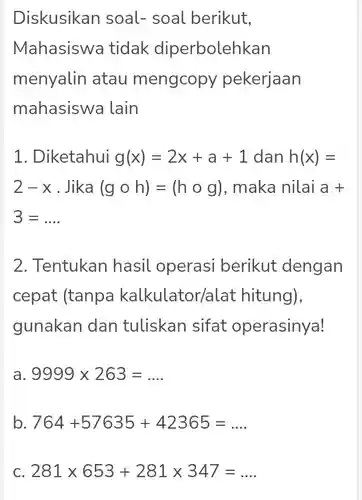 Diskusikan soal-soal berikut, Mahasiswa tidak diperbolehkan menyalin atau mengcopy pekerjaan mahasiswa lain
 1. Diketahui $g(x)=2x+a+1$ dan $h(x)=$ $2-x$ Jika $(gcirc h)=(hcirc g)$ , maka nilai a $a+$ $3=ldots $
 2. Tentukan hasil operasi berikut dengan cepat (tanpa kalkulator/alat hitung), gunakan dan tuliskan sifat operasinya!
 a $9999times 263=ldots $
 b $764+57635+42365=ldots $
 C $281times 653+281times 347=ldots $