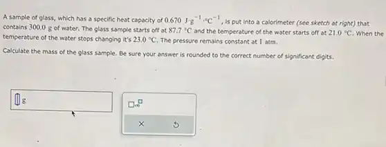 A sample of glass, which has a specific heat capacity of 0.670J*g^(-1)*°C , , is put into a calorimeter (see sketch at right) that contains 300.0g of water. The glass sample starts off at 87.7°C and the temperature of the water starts off at 21.0°C . When the temperature of the water stops changing it's 23.0°C . The pressure remains constant at 1atm . Calculate the mass of the glass sample. Be sure your answer is rounded to the correct number of significant digits.