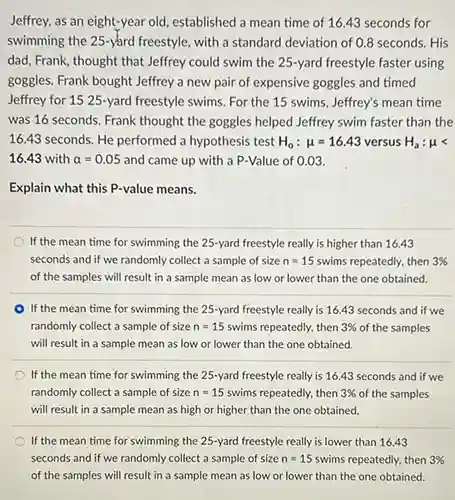 Jeffrey, as an eight-year old, established a mean time of 16.43 seconds for swimming the 25 -yard freestyle, with a standard deviation of 0.8 seconds. His dad, Frank, thought that Jeffrey could swim the 25 -yard freestyle faster using goggles. Frank bought Jeffrey a new pair of expensive goggles and timed Jeffrey for 1525 -yard freestyle swims. For the 15 swims, Jeffrey's mean time was 16 seconds. Frank thought the goggles helped Jeffrey swim faster than the 16.43 seconds. He performed a hypothesis test H_(0):mu=16.43 versus H_(a):mu < 16.43 with alpha=0.05 and came up with a P-Value of 0.03 . Explain what this P-value means. If the mean time for swimming the 25 -yard freestyle really is higher than 16.43 seconds and if we randomly collect a sample of size n=15 swims repeatedly, then 3% of the samples will result in a sample mean as low or lower than the one obtained. If the mean time for swimming the 25 -yard freestyle really is 16.43 seconds and if we randomly collect a sample of size n=15 swims repeatedly, then 3% of the samples will result in a sample mean as low or lower than the one obtained. If the mean time for swimming the 25 -yard freestyle really is 16.43 seconds and if we randomly collect a sample of size n=15 swims repeatedly, then 3% of the samples will result in a sample mean as high or higher than the one obtained. If the mean time for swimming the 25 -yard freestyle really is lower than 16.43 seconds and if we randomly collect a sample of size n=15 swims repeatedly, then 3% of the samples will result in a sample mean as low or lower than the one obtained.