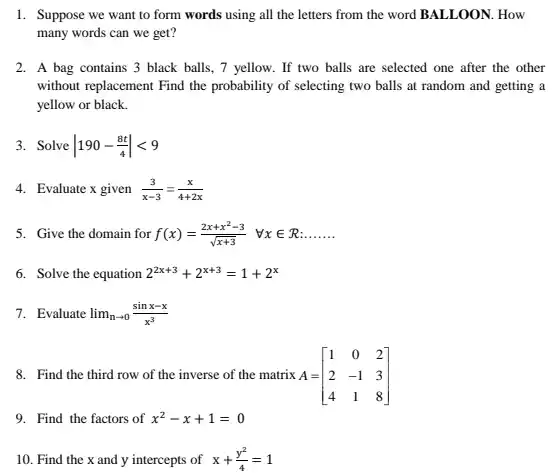 1. Suppose we want to form words using all the letters from the word BALLOON. How many words can we get?
 2. A bag contains 3 black balls, 7 yellow. If two balls are selected one after the other without replacement Find the probability of selecting two balls at random and getting a yellow or black.
 3. Solve $vert 190-(8t)/(4)vert lt 9$
 4. Evaluate x given $(3)/(x-3)=(x)/(4+2x)$
 5. Give the domain for $f(x)=(2x+x^2-3)/(sqrt (x+3))  forall xin R:ldots ldots ldots $
 6. Solve the equation $2^2x+3+2^x+3=1+2^x$
 7. Evaluate $lim _(narrow 0)(sinx-x)/(x^3)$
 8. Find the third row of the inverse of the matrix A= $A=[} 1&0&2 2&-1&3 4&1&8 ]$
 9. Find the factors of $x^2-x+1=0$
 10. Find the x and y intercepts of $x+(y^2)/(4)=1$