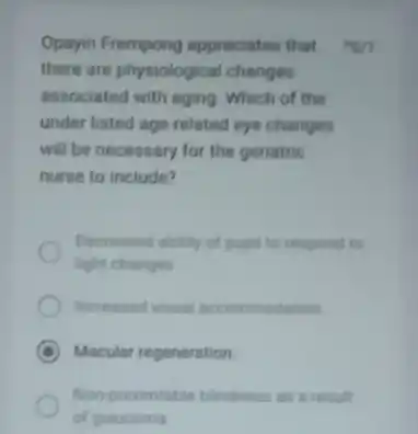 Opayin Frempong appreciates that there are physiological changes associated with aging Which of the under listed age-related eye changes will be necessary for the geriatric nurse to include? Decreased ability of pupil to respond to light changes Increased visual acconrmodation Macular regeneration. Non preventable bindness as a resul of glaucoma