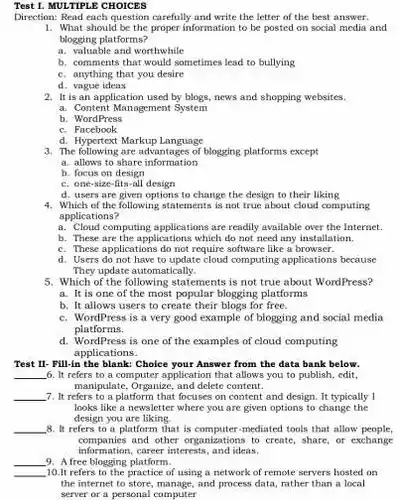 Test 1. MULTIPLE CHOICES
 Direction: Read each question carefully and write the letter of the best answer.
 1. What should be the proper information to be posted on social media and blogging platforms?
 a. valuable and worthwhile
 b. comments that would sometimes lead to bullying
 C. anything that you desire
 d. vague ideas
 2. It is an application used by blogs , news and shopping websites.
 a. Content Management System
 b. WordPress
 C.Facebook
 d. Hypertext Markup Language
 3. The following are advantages of blogging platforms except
 a. allows to share information
 b. focus on design
 C. one-size-fits-all design
 d. users are given options to change the design to their liking
 4. Which of the following statements is not true about cloud computing applications?
 a. Cloud computing applications are readily available over the Internet.
 b. These are the applications which do not need any installation.
 C. These applications do not require software like a browser.
 d. Users do not have to update cloud computing applications because They update automatically.
 5. Which of the following statements is not true about WordPress?
 a. It is one of the most popular blogging platforms
 b. It allows users to create their blogs for free.
 C. WordPress is a very good example of blogging and social media platforms.
 d. WordPress is one of the examples of cloud computing applications.
 Test II- Fill-in the blank: Choice your Answer from the data bank below.
 6. It refers to a computer application that allows you to publish edit manipulate, Organize, and delete content.
 7. It refers to a platform that focuses on content and design. It typically 1 looks like a newsletter where you are given options to change the design you are liking.
 8. It refers to a platform that is computer-mediated tools that allow people, information,career interests, and ideas. companies and other organizations to create, share, or exchange
 9. A free blogging platform.
 10.It refers to the practice of using a network of remote servers hosted on the internet to store manage, and process data rather than a local server or a personal computer