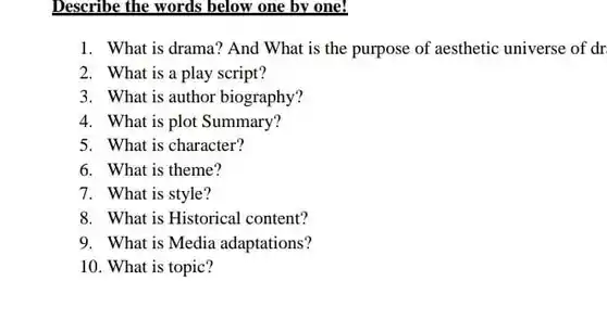 Describe the words below one by one!
 1. What is drama?And What is the purpose of aesthetic universe of dr
 2. What is a play script?
 3. What is author biography?
 4. What is plot Summary?
 5. What is character?
 6. What is theme?
 7. What is style?
 8. What is Historical content?
 9. What is Media adaptations?
 10. What is topic?