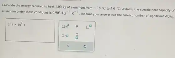 Calculate the energy required to heat 1.00kg of aluminum from -1.8°C to 5.0°C . Assume the specific heat capacity of aluminum under these conditions is 0.903J*g^(-1)*K^(-1) . Be sure your answer has the correct number of significant digits. 6.14 xx10^(3)J