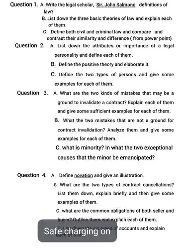 Question 1. A. Write the legal scholar, Sir John Salmond definitions of law?
 B. List down the three basic theories of law and explain each of them.
 C. Define both civil and criminal law and compare and contrast their similarity and difference ( from power point)
 Question 2. A. List down the attributes or importance of a legal personality and define each of them.
 B. Define the positive theory and elaborate it.
 C. Define the two types of persons and give some examples for each of them.
 Question 3. A.What are the two kinds of mistakes that may be a ground to invalidate a contract? Explain each of them and give some sufficient examples for each of them.
 B. What the two mistakes that are not a ground for contract invalidation?Analyze them and give some examples for each of them.
 C. what is minority?? In what the two exceptional causes that the minor be emancipated?
 Question 4. A.Define novation and give an illustration.
 B. What are the two types of contract cancellations? List them down , explain briefly and then give some examples of them.
 C. what are the common obligations of both seller and buyer? Outline them and ind explain each of them.
 Sa D. List-down,the six on of accounts and explain