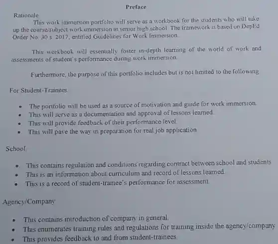 Preface
 Rationale
 This work immersion portólio will serve as a workbook for the students who will take up the course/subject work immersion in senior high school. The framework is based on DepEd Order No. 30 s. 2017, entitled Guidelines for Work Immersion.
 This workbook will essentially foster in-depth learning of the world of work and assessments of student's performance during work immersion.
 Furthermore, the purpose of this portfolio includes but is not limited to the following:
 For Student-Trainees:
 The portfolio will be used as a source of motivation and guide for work immersion
 This will serve as a documentation and approval of lessons learned.
 This will provide feedback of their performance level.
 This will pave the way in preparation for real job application
 School:
 This contains regulation and conditions regarding contract between school and students This is an information about curriculum and record of lessons learned.
 This is a record of student-trainee's performance for assessment.
 Agency/Company
 This contains introduction of company in general.
 This enumerates training rules and regulations for training inside the agency/company.
 This provides feedback to and from student-trainees.