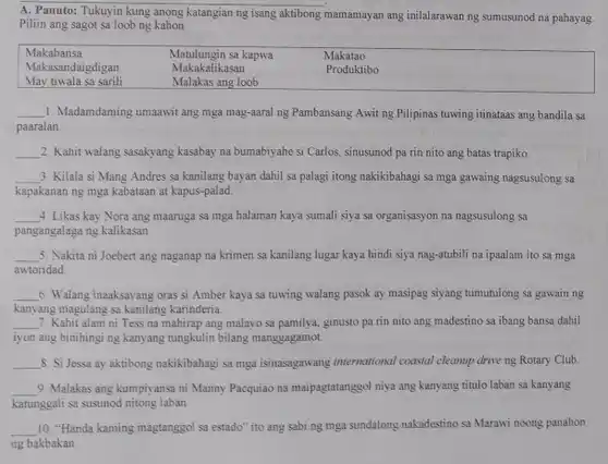 A. Panuto: Tukuyin kung anong katangian ng isang aktibong mamamayan ang inilalarawan ng sumusunod na pahayag. Piliin ang sagot sa loob ng kahon. Makabansa Matulungin sa kapwa Makatao Makasandaigdigan Makakalikasan Produktibo May tiwala sa sarili Malakas ang loob Makabansa	Matulungin sa kapwa	Makatao Makasandaigdigan	Makakalikasan	Produktibo May tiwala sa sarili	Malakas ang loob qquad 1. Madamdaming umaawit ang mga mag-aaral ng Pambansang Awit ng Pilipinas tuwing itinataas ang bandila sa paaralan. qquad 2. Kahit walang sasakyang kasabay na bumabiyahe si Carlos, sinusunod pa rin nito ang batas trapiko. qquad 3. Kilala si Mang Andres sa kanilang bayan dahil sa palagi itong nakikibahagi sa mga gawaing nagsusulong sa kapakanan ng mga kabataan at kapus-palad. qquad 4 Likas kay Nora ang maanuga sa mga halaman kaya sumali siya sa organisasyon na nagsusulong sa bar(" pangangalaga ng kalikasan. ") qquad 5. Nakita ni Joebert ang naganap na krimen sa kanilang lugar kaya hindi siya nag-atubili na ipaalam ito sa mga awtoridad. qquad 6. Walang inaaksayang oras si Amber kaya sa tuwing walang pasok ay masipag siyang tumutulong sa gawain ng kanyang magulang sa kanilang karinderia. qquad 7. Kahit alam ni Tess na mahirap ang malayo sa pamilya, ginusto pa rin nito ang madestino sa ibang bansa dahil iyon ang hinihingi ng kanyang tungkulin bilang manggagamot. qquad 8. Si Jessa ay aktibong nakikibahagi sa mga isinasagawang international coastal cleanup drive ng Rotary Club. qquad 9. Malakas ang kumpiyansa ni Manny Pacquiao na maipagtatanggol niya ang kanyang titulo laban sa kanyang katunggali sa susunod nitong laban. qquad 10. "Handa kaming magtanggol sa estado" ito ang sabi ng mga sundalong nakadestino sa Marawi noong panahon ng bakbakan.