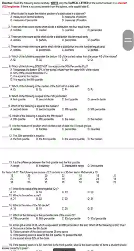 Direction: Read the following items carefully . WRITE only the CAPITAL LETTER of the correct answer in a one-half (1/2) lengthwise If there is no correct answer from the options , write capital letter E.
 1. What is used to locate the relative position of a data value in a data set?
 A. measures of central tendency
 B. measures of position
 C. measures of percentile
 D. measures of location
 2. These are three score points which divide a distribution into four equal parts.
 A. middles
 B. median
 C. quartiles
 D. percentiles
 3. These are nine score points which divide a distribution into ten equal parts.
 A. deciles
 B. partials
 C. percentiles
 D. quartiles
 4. These are ninety-nine score points which divide a distribution into one hundred equal parts. A. deciles B. percentiles
 C. quartiles
 D. partials
 5. Which of the following separates the bottom 1/5 of the sorted values from the upper 4/5 of the values? A. Q1 B. Q2
 C. D1
 D. D2
 6. Which of the following DOES NOT characterize the 50th Percentile (Pso)?
 A. It separates the bottom 50%of the sorted values from the upper $50% $ of the values
 B. $50% $ of the values falls below P50
 C. It is equal to the median.
 D. It is equal to the fifth quartile.
 7. Which of the following is the median of the first half of a data set?
 A. Q1
 C. P1
 D. P2
 8. Which of the following is equal to the 75th percentile?
 A. first quartile
 B. second decile
 C. third quartile
 D. seventh decile
 9. Which of the following is equal to the median?
 B. second quartile
 D. fifth percentile
 10. Which of th e following is equal to the fifth decile?
 A. fifth quartile
 B. fifth percentile
 C. the mean
 D. the median
 11. It is the measure of position which divides a set of data into 10 equal groups.
 B. fractiles
 C. percentiles
 D. Quartiles
 12. The 25th percentile is equal to
 A. the first quartile.
 B. the third quartile
 C. the second quartile D.the median
 13. It is the difference between the third quartile and the first quartile.
 A. range
 B. frequency
 C. interquartile range
 For items 14-17:The following are scores of 21 I students in a 30-item test in Mathematics 10. 12 29 20 22 15 18 22 17 25 19 28 24 10 26 21 26 16 30
 14. What is the value of the lower quartile (Q1)? A. 17 B. 18 C. 19 D. 20 15. What is the median score? A. 21 B. 22 C. 23 D. 24 16. What is the value of the 5th decile? A. 18 B. 19 C. 20 D. 21
 17. Which of the following is the percentile rank of the score 27?
 A. 79th percentile
 B. 86th percentile
 C. 83rd percentile
 D. 93rd percentile
 18. Elmer got a score of 28 , which is equivalent to 88th percentile in the test. Which of the following is NOT true?
 A. His score is below the 8th decile.
 B. Twelve percent of the class got scores 28 and above.
 C. If the passing score is equal to the 3rd quartile , he passed the test.
 D. He scored above $80% $ of the class.
 19. If the passing score of a 50 item test is the third quartile , what is the least number of items a student should answer correctly to pass? A. 10