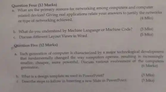 Question Four (12 Marks)
 a. What are the primary reasons for networking among computers and computer related devices? Giving real applications relate your answers to justify the networks or type of networking achieved.
 (4 Mks)
 b. What do you understand by Machine Language or Machine Code? c. Discuss different Layout Views in Word.
 (3 Mks)
 (5 Mks)
 Question Five (12 Marks)
 a. Each generation of computer is characterized by a major technological development that fundamentally changed the way computers operate resulting in increasingly smaller, cheaper, more powerful. Discuss various evolvement of the computers generation.
 6 Marks)
 b. What is a design template as used in PowerPoint?
 (3 Mks)
 c. Describe steps to follow in Inserting a new Slide in PowerPoint.
 (3 Mks)