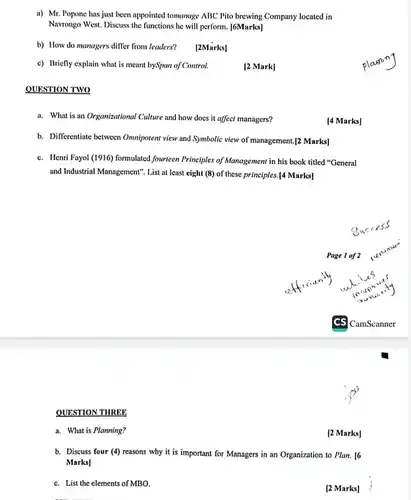 QUESTION THREE
 a) Mr. Popone has just been appointed tomanage ABC Pito brewing Company located in Navrongo West. Discuss the functions he will perform [6Marks]
 b) How do managers differ from leaders? [2Marks]
 c) Briefly explain what is meant bySpan of Control.
 [2 Mark]
 QUESTION TWO
 a. What is an Organizational Culture and how does it affect managers?
 b. Differentiate between Ommipotent view and Symbolic view of management.[2 Marks]
 c. Henri Fayol (1916)formulated fourteen Principles of Management in his book titled "General and Industrial Management", List at least eight (8)of these principles.[4 Marks]
 Page 1 of 2
 a. What is Planning?
 [2 Marks]
 b. Discuss four (4)reasons why it is important for Managers in an Organization to Plan . 16 Marks]
 c. List the elements of MBO.
 [2 Marks]
 [4 Marks]
 planing
 CamScanner