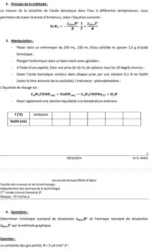 Faculté des sciences et de la technologie
 Département des sciences de la technologie
 Tere année Licence Domaine ST
 Module : TP Chimie 2
 4. Questions:
 2. Principe de la méthode :
 La mesure de la solubilité de l'acide benzoique dans l'eau à différentes températures, nous permettra de tracer la droite d'Arrhenius, selon l'équation suivante :
 ln $K_(S)=-(Delta _(diss)H^circ )/(R)cdot (1)/(T)+(Delta _(diss)S^circ )/(R)$
 3. Manipulation:
 Placer dans un erlenmeyer de 250 ml,150 mL d'eau distillée et ajouter 2,5 g d'acide benzoique ;
 Plonger l'erlenmeyer dans un bain marie avec agitation ;
 A l'aide d'une pipette , faire une prise de 10 mL de solution tous les 10 degrés environ ;
 Doser l'acide benzoique contenu dans chaque prise par une solution 0,1 N en NaOH (noter le titre annoncé de la solubilité), l'indicateur :phénolphtaléine ;
 L'équation de dosage est :
 $C_(6)H_(5)COOH_((aq))+NaOH_((aq))arrow C_(6)H_(5)COONa_((S))+H_(2)O$
 Doser également une solution équilibrée à la température ordinaire.
 T ('C) Ambiante NaOH (mL)
 Dr G. RA DJI
 Déterminer l'enthalpie standard de dissolution $Delta _(diss)H^circ $ et l'entropie standard de dissolution $Delta _(diss)S^circ $ par la méthode graphique.
 Données :
 La constante des gaz parfait, $R=2cal.mol^-1cdot K^-1$
 Université Ahmed DRAIA d'Adrar