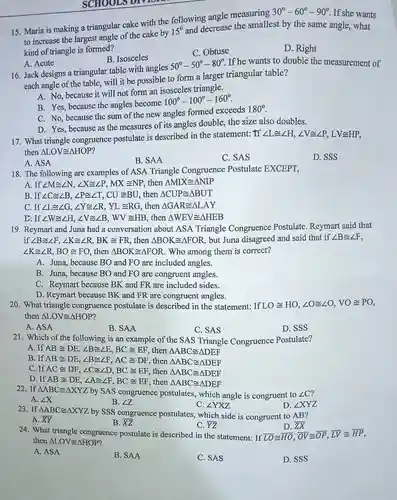 Maria is making a triangular cake with the following angle measuring 30°-60°-90° . If she wants to increase the largest angle of the cake by 15° and decrease the smallest by the same angle, what kind of triangle is formed? A. Acute B. Isosceles C. Obtuse D. Right Jack designs a triangular table with angles 50°-50°-80° . If he wants to double the measurement of each angle of the table, will it be possible to form a larger triangular table? A. No, because it will not form an isosceles triangle. B. Yes, because the angles become 100°-100°-160° . C. No, because the sum of the new angles formed exceeds 180° . D. Yes, because as the measures of its angles double, the size also doubles. What triangle congruence postulate is described in the statement: If /_L~=/_H,/_V~=/_P,LV~=HHP , then /_LOV~=/_HOP ? A. ASA B. SAA C. SAS D. SSS The following are examples of ASA Triangle Congruence Postulate EXCEPT, A. If /_M~=/_N,/_X~=/_P,MX~=NP , then /_MIX~=/_NIP B. If /_C~=/_B,/_P~=/_T,CU~=BU , then /_CUP~=/_BUT C. If /_L~=/_G,/_Y~=/_R,YL~=RG , then /_GAR~=/_LAY D: If /_W~=/_H,/_V~=/_B,WV~=HB , then /_WEV~=/_HEB Reymart and Juna had a conversation about ASA Triangle Congruence Postulate. Reymart said that if /_B~=/_F,/_K~=/_R,BK~=FR , then /_BOK~=/_FOR , but Juna disagreed and said that if /_B~=/_F , /_K~=/_R,BO~=FO , then /_BOK~=/_FOR . Who among them is correct? A. Juna, because BO and FO are included angles. B. Juna, because BO and FO are congruent angles. C. Reymart because BK and FR are included sides. D. Reymart because BK and FR are congruent angles. What triangle congruence postulate is described in the statement: If LO~=HO,/_O~=/_O,VO~=PO , then /_LOV~=/_HOP ? A. ASA B. SAA C. SAS D. SSS Which of the following is an example of the SAS Triangle Congruence Postulate? A . If AB~=DE,/_B~=/_E,BC~=EF , then /_ABC~=/_DEF B. If AB~=DE,/_B~=/_F,AC~=DF , then /_ABC~=/_DEF C. If AC~=DF,/_C~=/_D,BC~=EF , then /_ABC~=/_DEF D. If AB~=DE,/_A~=/_F,BC~=EF , then /_ABC~=/_DEF If /_ABC~=/_XYZ by SAS congruence postulates, which angle is congruent to /_C ? A. /_X B. /_Z C. /_YXZ D. /_XYZ If /_ABC~=/_XYZ by SSS congruence postulates, which side is congruent to AB ? A. bar(XY) B. bar(XZ) C. bar(YZ) D. bar(ZX) What triangle congruence postulate is described in the statement: If bar(LO)~= bar(HO), bar(OV)~= bar(OP), bar(LV)~= bar(HP) , then /_LOV~=/_HOP ? A. ASA B. SAA C. SAS D. SSS