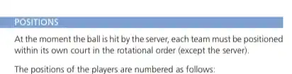 POSITIONS At the moment the ball is hit by the server, each team must be positioned within its own court in the rotational order (except the server). The positions of the players are numbered as follows: