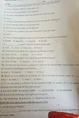NAME qquad ID qquad 13. Which of the following statement is incorrect abut singly linked list? A. Every node has a link to its next node only B. Traverse can be possible in both direction C. A single node contains a data item and pointer to the next node D. None 14. Which of the following statement is correct abut Double linked list? A. Every node has a link to its next node only B. Traverse can be possible in both direction C. A single node contains a data item and pointer to the next node D. None 15. Which Sorting algorithm uses the interchanging of adjacent pair of element? A. Bubble B. Selection C. Insertion D. Simple 16. qquad is used to store the Address of the node? A. Link B. Array C. linked list D. Pointer 17. of the following which one is operation performed on stack? A. Push B. Pop C. delete D. A and B 18. of the following which one is operation performed on Queue? A. Push B. Pop C. dequeue D. A and B 19. Consider that you are give a collection of item that has 2,4,3,5,7,8,9 . based on these iter 8 is found by Liner(Sequencial) search on qquad ? A. Index 3 B. Index 6 C. Index 5 D. None 20. Based on given collection on number 19 , item 4 is found by Binery search on qquad Index 3 B. Index 2 C. Index 5 D. Index 1 21. If you are given a collection having 6,4,3,5,1,7,2,8,9 on number 19 , if you perfor Selection Sort what was the first order you get? A. 6,4,3,5,1,7,2,8,9 B. 2,4,3,5,1,7,6,8,9 C. 2,4,3,5,6,7,8,9 D. 2,3,4,5,6,7,8,9 22. Which of the following is the application of queue? A. Task scheduling B. printserver. C. Telephone calls D. All PART III. Give short answer with the correct (7%) List the types of Sorting? qquad is the simplest algorithm to implement and the slowest algorithm or ery large inputs.