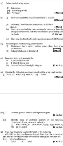 (a) Define the following terms (i) Catenation (ii) Electronegativity (iii) Pyrolysis (3 Marks) (b) (i) Draw and name the two conformations of ethane (2Marks) (ii) Draw the Lewis-electron dot formula of Sulphur dioxide (1 Mark) (iii) State three methods for determining the structural formula of organic molecules and state information provided by the methods (3 Marks) (iv) State any six classification of organic compounds (3 Marks) (c) Briefly explain the following observations:- (i) Cis-isomers have higher boiling points than their tran counterparts (1Mark) (ii) Industrial alcohol is denatured (1Mark) (d) Draw the structural formulae for (i) 3,3,4-triethylhexane (ii) 1-phenyl-2-propanol (iii) 6-butyl-3-ethyl-8-methyl-1-decyne (3 Marks) (e) Classify the following species as a nucleophile or an electrophile:- (i) CH_(3)Cl (ii) CH_(3)S (iii) CH_(3)CHO (iv) CH_(3)NH_(2) (2 Marks) (f) (i) Give the general formula of Grignard reagent (1 Marks) (ii) Identify pairs of cis-trans isomers in the followin compounds. Draw, name and indicate:- (a) CH_(3)CH=CH_(2) (b) quadCH_(3)CH=CHCH_(3)(c)(CH_(3))_(3)CH=CHCH_(3) (d) Cl-CH=CHCl (2 Marks) (g) Draw two structural isomers for each of the following with different functional groups. In each Case, describe a chemical test and the results obtained which could distinguish between the two structural isomers (i) C_(2)H_(6)O (ii) C_(2)H_(6)O (6 Marks)