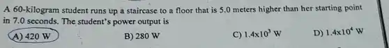 A 60-kilogram student runs up a staircase to a floor that is 5.0 meters higher than her starting point in 7.0 seconds. The student's power output is A) 420W B) 280W C) 1.4 xx10^(3)W D) 1.4 xx10^(4)W