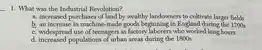 What was the Industrial Revolution? a. increased purchases of land by wealthy landowners to cultivate larger fields b. an increase in machine-made goods beginning in England during the 1700s c. widespread use of teenagers as factory laborers who worked long hours d. increased populations of urban areas during the 1800 s