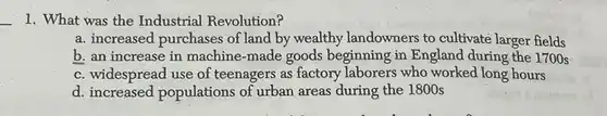 What was the Industrial Revolution? a. increased purchases of land by wealthy landowners to cultivate larger fields b. an increase in machine-made goods beginning in England during the 1700s c. widespread use of teenagers as factory laborers who worked long hours d. increased populations of urban areas during the 1800 s