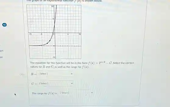 The equation for this function will be in the form f(x)=2^(x+B)-C . Select the correct values for B and C , as well as the range for f(x) .  B=[" Select "] C=[" Select "]  The range for f(x) is: [Select]