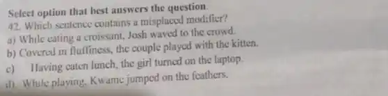 Select option that best answers the question. 42. Which sentence contains a misplaced modifier? a) While cating a croissant, Josh waved to the crowd. b) Covered in flufliness, the couple played with the kitten. c) Ilaving eaten lunch, the girl turned on the laptop. d) While playing. Kwame jumped on the feathers.