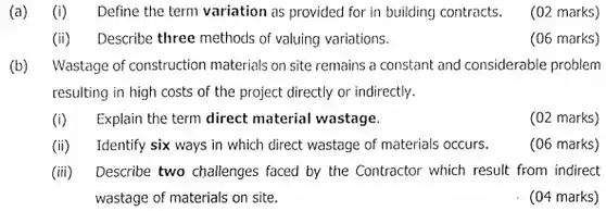 (a) (i) Define the term variation as provided for in building contracts. (02 marks) (ii) Describe three methods of valuing variations. (06 marks) (b) Wastage of construction materials on site remains a constant and considerable problem resulting in high costs of the project directly or indirectly. (i) Explain the term direct material wastage. (02 marks) (ii) Identify six ways in which direct wastage of materials occurs. (06 marks) (iii) Describe two challenges faced by the Contractor which result from indirect wastage of materials on site. (04 marks)