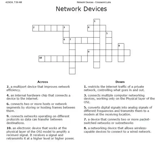 Network Devices - Crossword Labs
 Network Devices
 Across
 Down
 2. a multiport device that improves network efficiency.
 1. restricts the internet traffic of a private network, controlling what goes in and out.
 4. an internal hardware chip that connects a device to the internet.
 3. connects multiple computer networking devices, working only on the Physical layer of the OSI.
 6. connects two or more hosts or network segments by storing or hosting frames between them.
 5. converts digital signals into analog signals of different frequencies and transmits them to a modem at the receiving location.
 9. connects networks operating on different protocols so data can between destinations.
 7. a device that connects two or more packet- switched networks or subnetworks
 10. an electronic device that works at the physical layer of the OSI model to amplify a received signal. It receives a signal and retransmits it at a higher level or higher power.
 8. a networking device that allows wireless- capable devices to connect to a wired network.
 4/29/24, 7:59 AM