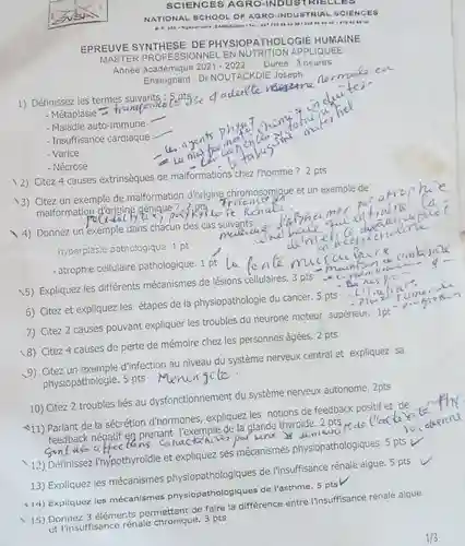 SCIENCES AGRO-INDUSTRIELLES NATIONAL SCHOOL OF AGRO.INDUSTRIAL SCIENCES EPREUVE SYNTHESE DE PHYSIOPATHOLOGIE HUMAINE MASTER PROFESSIONNEL EN NUTRITION APPLIQUEE Année académique 2021-2022 Durée: 3 heures Enseignant : Dr NOUTACKDIE Joseph Maladie auto-immune Insuftisance cardiaque Varice Nécrose qquad es ayer nal for man labas Citez 4 causes extrinsèques de malformations chez l'homme? 2 pts Citez un exemple de malformation d'origine chromosomique et un exemple de malformation d'origine qénique? 2 pts Tritionle 2 . qquad démen encetrecizeine hyperpiasie patnologique. 1 pt qquad ein numbin if - the mespicto  " - Liintial" " " - Plar túmories "  Expliquez les différents mécanismes de lésions cellaincer. 5 pts Citez et expliquez les étapes de la physiopathologie du cancer. 5 pts Citez 2 causes pouvant expliquer les troubles du neurone moteur sut Citez un exemple d'infection au niveau du système nerveux central et expliquez sa physiopathologie. 5 pts Méningite. Citez 2 troubles liés au dysfonctionnement du système nerveux autonome. 2 pts -11) Parlant de la sécrétion d'hormones, expliquez les notions de feedback positif et de feedback négatif en prenant l'exemple de la glande thyroïde. 2 pts Délinnissez l'hýpothyroïdie et expliquez ses mécanismes physiopa Expliquez les mécanismes physiopathologiques de l'insurne. 5 pts -14) Expliquez les mécanismes physiopathologiques de la entre l'insuffisance rénale aigue et l'insuffisance rénale chronique. 3 pts 1//3