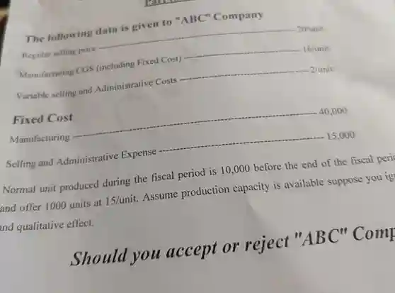 The following data is given to "ABC" Company
 16/unit Manufacturing CGS (including Fixed Cost)
 Regular selling price
 2/unit Variable selling and Administrative Costs
 Manufacturing
 Fixed Cost
 Normal unit produced during the fiscal period is 10,000 before the end of the fiscal peri and offer 1000 units at $15/unit$ Assume production capacity is available suppose you ig nd qualitative effect.
 Selling and Administrative Expense
 Should you accept or reject $''ABC''$ Comp