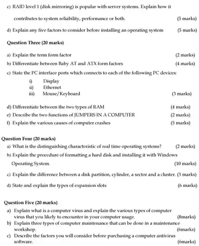 c) RAID level 1 (disk mirroring) is popular with server systems. Explain how it contributes to system reliability, performance or both. (5 marks) d) Explain any five factors to consider before installing an operating system (5 marks) Question Three (20 marks) a) Explain the term form factor (2 marks) b) Differentiate between Baby AT and ATX form factors (4 marks) c) State the PC interface ports which connects to each of the following PC devices: i) Display ii) Ethernet iii) Mouse/Keyboard (3 marks) d) Differentiate between the two types of RAM (4 marks) e) Describe the two functions of JUMPERS IN A COMPUTER (2 marks) f) Explain the various causes of computer crashes (5 marks) Question Four (20 marks) a) What is the distinguishing characteristic of real time operating systems? (2 marks) b) Explain the procedure of formatting a hard disk and installing it with Windows Operating System. (10 marks) c) Explain the difference between a disk partition, cylinder, a sector and a cluster. (3 marks) d) State and explain the types of expansion slots (6 marks) Question Five (20 marks) a) Explain what is a computer virus and explain the various types of computer virus that you likely to encounter in your computer usage. (8marks) b) Explain three types of computer maintenance that can be done in a maintenance workshop. (6marks) c) Describe the factors you will consider before purchasing a computer antivirus software. (6marks)