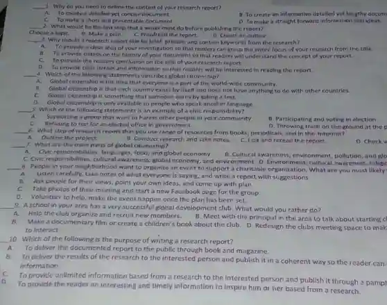 qquad 1. Why do you need to define the context of your research report? A. To crcate a detailed yet concise document. C. To make a short and presentable document. B. To create an informative detailed yet lengthy docum 2. What would be the last step. that a writer must do before publishing the report? qquad Choose a topic. B. Make a plan. C. Proofread the report. D. Create an outline. qquad 3. Why should a rescarch report title be brief, precise, and contain keywords from the research? A. To provide a clear idea of your imvestigation so that readers can grasp the entire focus of your research from the title. B. To provide details on the history of your document so that readers will understand the concept of your report. C. To provide the readers conclusion on the title of your research report. D. To provide clear details and information so that readers will be interested in reading the report. qquad 4. Which of the following statements describes global citizenship? A. Global citizenship is the idea that everyone is a part of the world-wide community. B. Global citizenship is that each country exists by itself and does not have anything to do with other countries. C. Global citizenship is something that someone earns by taking a test. D. Global citizenship is only available to people who speak another language. qquad 5. Which of the following statements is an example of a civic responsibility? A. Supporting a group that want to harass other people in your community C. Refusing to run for an elected office in government qquad 6. What step of reseoreh report that you use range of resources tn  " A. Outine the project. Conduct research and take ne " " 7. What are the main parts of global citizenship? " " A. Civic responsibilities, languages, food, and global economy "  qquad A. Outline the project. 7. What are the main parts of global citizenship? A. Civic responsibilities, languages, food, and global economy C. Crvic responsibitities, culturat awareness, global economy, and environment C. Edit and reread the report. B. Participating, and voting in election 8. People in your neighborhood want to organize an event to support a charitable organization. qquad A. Listen carefully, take notes of what everyone is saying, and write a report C. Take photos of their meeting and start a new Facebook page for the group. D. Volunteer to help, make the event happen once the plan has been set. 9. A school in your area has a very successful global development club. What would you rather do? A. Help the club organize and recruit new members. B. Meet with the principal in the area to talk about starting C B. Make a documentary film or create a children's book about the clu 10. Which of the following is the purpose of writing a research report? to interact. D. Throwing trash on the ground at the p