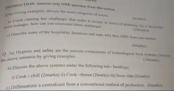 INSTRUCTION: Answer only ONE question from this section
 Q.4a) Giving examples, discuss the main categories of events.
 (4marks)
 b) Event catering has challenges that make it lengue in terms of planning As a successful event manager, how can you overcome these challenges
 (10marks)
 c) Describe some of the hospitality functions and state why they differ from one another.
 (6marks)
 Q. 5a) Hygiene and safety are the success components of technological food systems: Discuss the above sentence by giving examples.
 (10marks)
 b) Discuss the above systems under the following sub-headings:
 i) Cook-chill (2marks) ii)Cook -freeze (2marks) iii)Sous vide (2marks)
 c) Differentiate a centralized from a conventional method of production. (4marks)