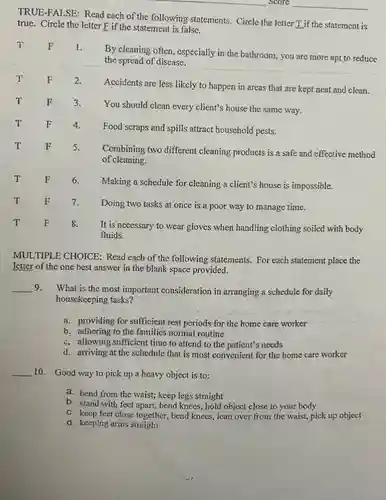 TRUE-FALSE: Read each of the following statements. Circle the letter T_ if the statement is true. Circle the letter F if the statement is false. T F 1. By cleaning often, especially in the bathroom, you are more apt to reduce the spread of disease. T F 2. Accidents are less likely to happen in areas that are kept neat and clean. T F 3. You should clean every client's house the same way. T F 4. Food scraps and spills attract household pests. T F 5. Combining two different cleaning products is a safe and effective method of cleaning. T F 6. Making a schedule for cleaning a client's house is impossible. T F 7. Doing two tasks at once is a poor way to manage time. T F 8. It is necessary to wear gloves when handling clothing soiled with body fluids. MULTIPLE CHOICE: Read each of the following statements. For each statement place the letter of the one best answer in the blank space provided. qquad 9. What is the most important consideration in arranging a schedule for daily housekeeping tasks? a. providing for suffieient rest periods for the home care worker b. adhering to the families normal routine c. allowing sufficient time to attend to the patient's needs d. arriving at the schedule that is most convenient for the home care worker qquad 10. Good way to pick up a heavy object is to: a. bend from the waist; keep legs straight b. stand with feet apart, bend knees, hold object close to your body c. keep feet close together, bend knees, lean over from the waist, pick up object d. keeping arms straight