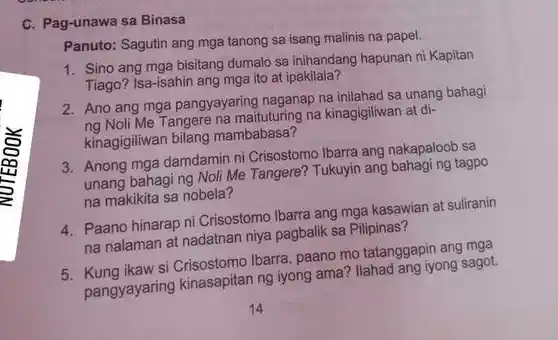 C. Pag-unawa sa Binasa
 Panuto: Sagutin ang mga tanong sa isang malinis na papel.
 1. Sino ang mga bisitang dumalo sa inihandang hapunan ni Kapitan Tiago? Isa-isahin ang mga ito at ipakilala?
 2. Ano ang mga pangyayaring naganap na inilahad sa unang bahagi ng Noli Me Tangere na maituturing na kinagigiliwan at di- kinagigiliwan bilang mambabasa?
 3. Anong mga damdamin ni Crisostomo Ibarra ang nakapaloob sa unang bahagi ng Noli Me Tangere? Tukuyin ang bahagi ng tagpo na makikita sa nobela?
 4. Paano hinarap ni Crisostomo Ibarra ang mga kasawian at suliranin na nalaman at nadatnan niya pagbalik sa Pilipinas?
 5. Kung ikaw si Ibarra, paano mo tatanggapin ang mga pangyayaring kinasapitan ng iyong ama? Ilahad ang iyong sagot.
 14