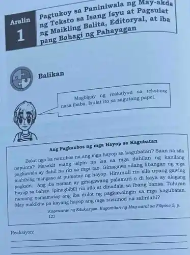 at Pagsulat Aralin Pagtukoy sa Paniniwala ng May-akda ng maikling Balita Editoryal, at iba ng Pahayagan
 Balikan
 Magbigay ng reaksiyong tekstong nasa ibaba. Isulat ito sa sagutang papel.
 Ang Pagkaubos ng mga Hayop sa Kagubatan
 Bakit nga ba nauubos na ang mga hayop sa kagubatan? Saan na sila Masakit mang isipin na isa sa mga ng kanilang pagkawala ay dahil na rin sa mga tao Ginagawa silang libangan ng mga mahihilig mangaso at pumatay ng hayop. Hinuhuli rin sila upang gawing pagkain. Ang iba naman ay ginagawang palamuti o di kaya ay alagang hayop sa bahay. Ipinagbibil rin sila at dinadala sa ibang bansa. Tuluyan namang namamatay ang iba dulot ng pagkakaingin sa mga kagubatan. May makikita pa kayang hayop ang mga susunod na salinlahi?
 Kagawaran ng Edukasyon, Kagamitan ng Mag-aaral sa Filipino 5, p. 125
 Reaksiyon: