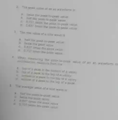 The peak value of an ac waveform is a. twice the peak to-peak value, b. half the peaklo-peak value. c. 0.707 times the peak-lo-peak value. d. 0.837 times the peak-lo-peak value, The ms value of a sine wave is a. half the peak-to-peak value, b. twice the peak value, c. 0.837 times the peak value. d. 0.707 times the peak value. When measuring the pear-fo-peak value of an ac waveform oscilloscope, measure from the a. top of a pear th k thotion of a valley. b. top of a peak to the top of a valley. c. botiom of a peak to the top of a valley. d. bottom of a peak to the top of a peak. The average value of a cine wave is a. half the peak-to-peak value. b. Iwice the peak value. c. 0.837 times the peak valce. d. 0.707 times the pear value.
