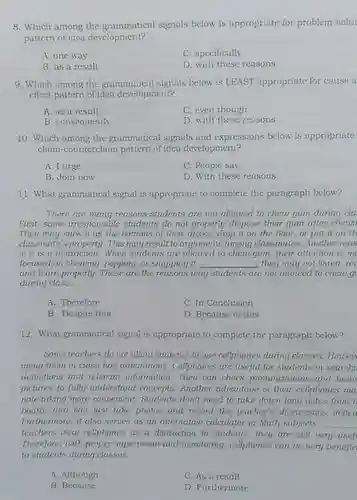 Which among the grammatical signals below is appropriate for problem-solut pattern of idea development? A. one way C. specifically B. as a result D. with these reasons Which among the grammatical signals below is LEAST appropriate for cause a effect pattern of idea development? A. as a result C. even though B. consequently D. with these reasons Which among the grammatical signals and expressions below is appropriate claim-counterclaim pattern of idea development? A. 1 urge C. People say B. Join now D. With these reasons What grammatical signal is appropriate to complete the paragraph below? There are many reasons students are not allowed to chew gum during cla First, some irresponsible students do not properly dispose their gum after cheur. They may stick it an the bottoms of their desks, drop it on the floor, or put it on th classmate's property. This may result to arguments among classmates. Another reas is it is a distraction. When students are allowed to chew gum, their attention is mo focused on chewing, popping, or snapping it. qquad they may not listen, rec and learn properly. These are the reasons why students are not allowed to chew gr during class. A. Therefore C. In Conclusion B. Despite this D. Because of this 12. What grammatical signal is appropriate to complete the paragraph below? Some teachers do not allow students to use cellphones during classes. Howev using them in class has advantages. Cellphones are useful for students in searchit definitions and relevant information. They can check pronunciations and brow pictures to fully understand concepts. Another advantage is their cellphones ma note-taking more convenient. Students don't need to take doum long notes from t board, and can just take photos and record the teacher's discussions insted Furthermore, it also serves as an alternative calculator in Math subjects. teachers riew cellphones as a distraction to students, they are still very usef Therefore, with proper superision and monitoring, cellphones can be very benefic to students during classes. A. Although C. As a result B. Because D. Furthermore