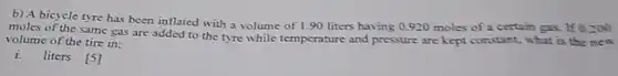 b) A bicycle tyre has been inflated with a volume of 1.90 liters having 0.920 moles of a certain gax. If 0.200 moles of the same gas are added to the tyre while temperature and pressure are kept constant; what is the nen volume of the tire in: i. liters [5]